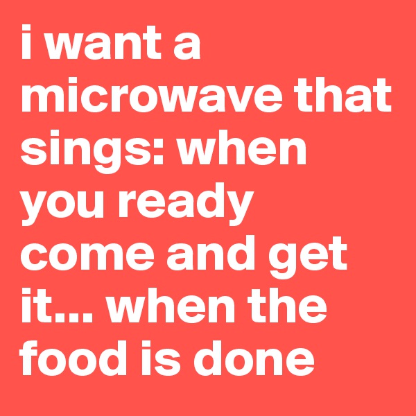 i want a microwave that sings: when you ready come and get it... when the food is done