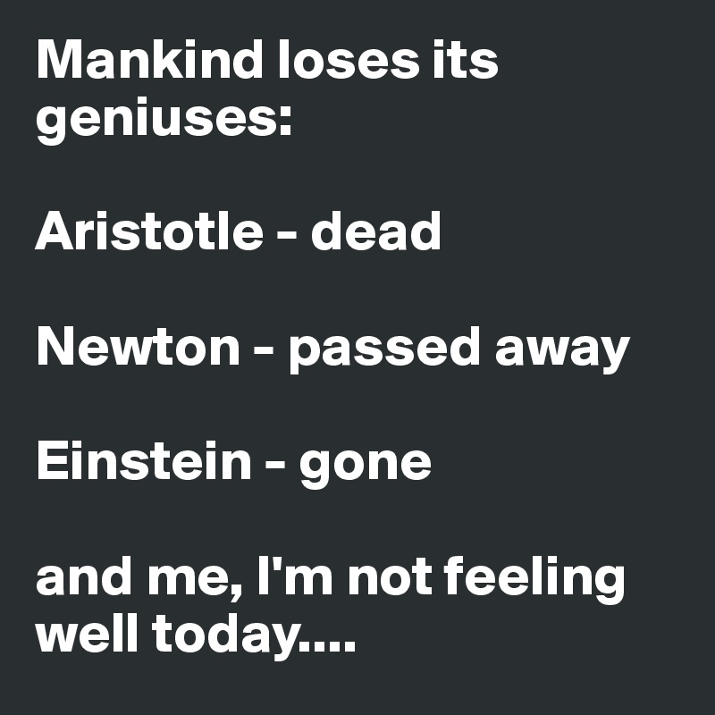 Mankind loses its geniuses:

Aristotle - dead

Newton - passed away

Einstein - gone

and me, I'm not feeling well today....