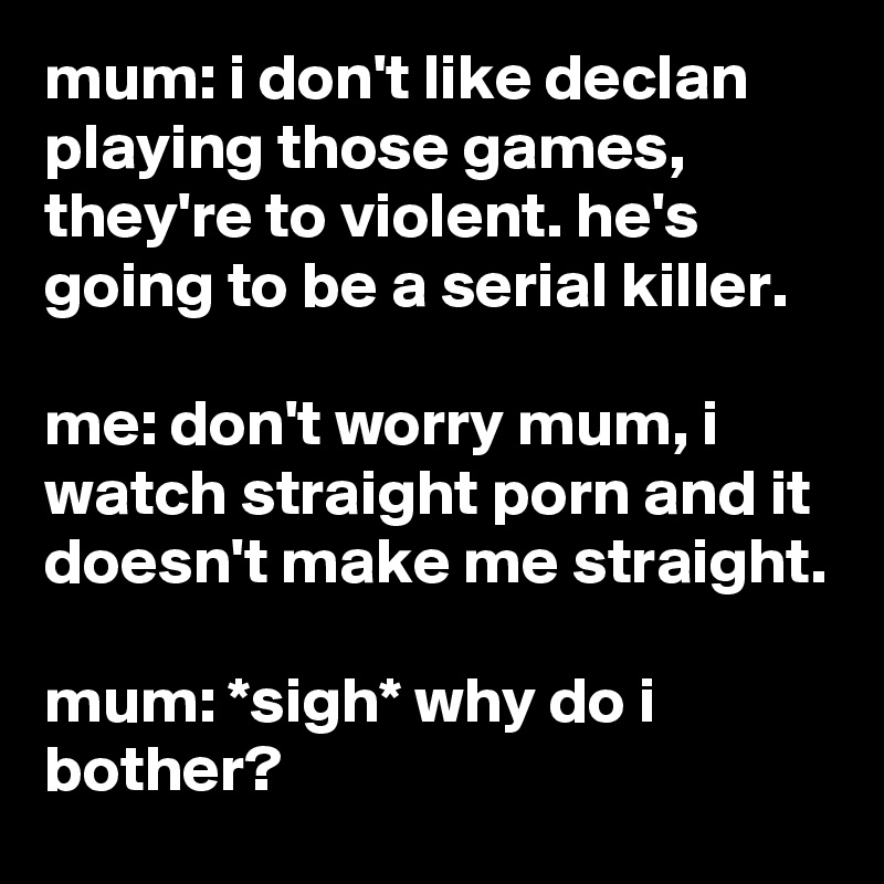 mum: i don't like declan playing those games, they're to violent. he's going to be a serial killer.

me: don't worry mum, i watch straight porn and it doesn't make me straight.

mum: *sigh* why do i bother?