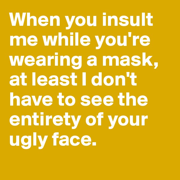 When you insult me while you're wearing a mask, 
at least I don't have to see the entirety of your ugly face. 
