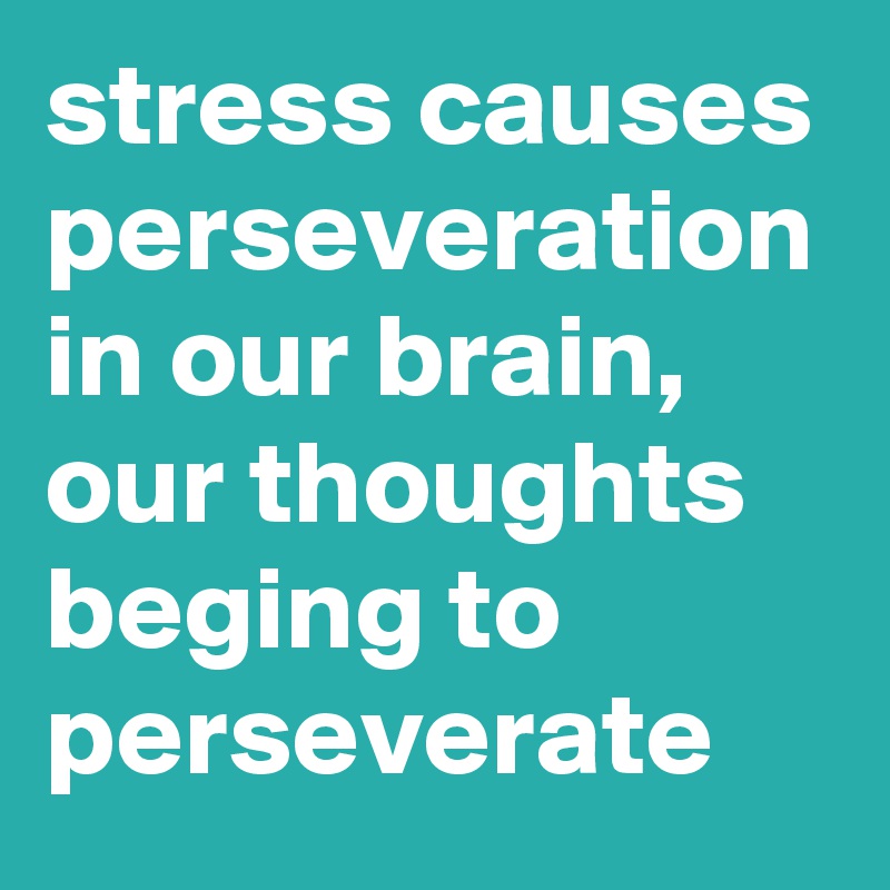 stress causes perseveration in our brain, our thoughts beging to perseverate