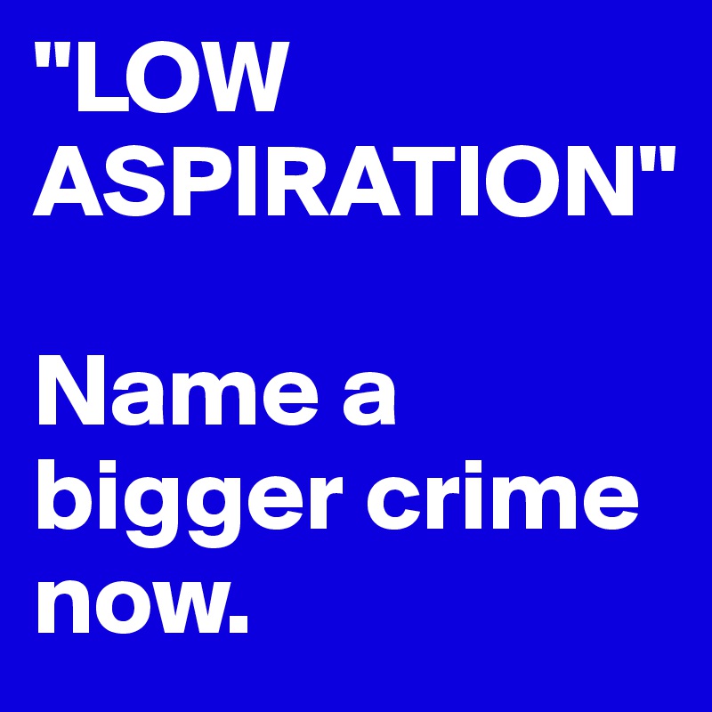 "LOW ASPIRATION"

Name a bigger crime now.