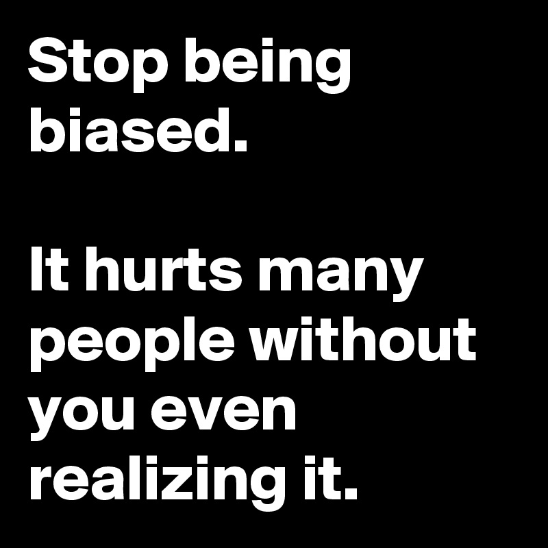 Stop being biased. 

It hurts many people without you even realizing it.