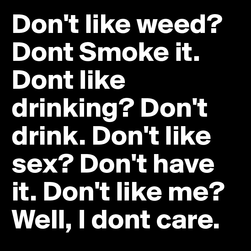 Don't like weed? Dont Smoke it. Dont like drinking? Don't drink. Don't like sex? Don't have it. Don't like me? Well, I dont care.