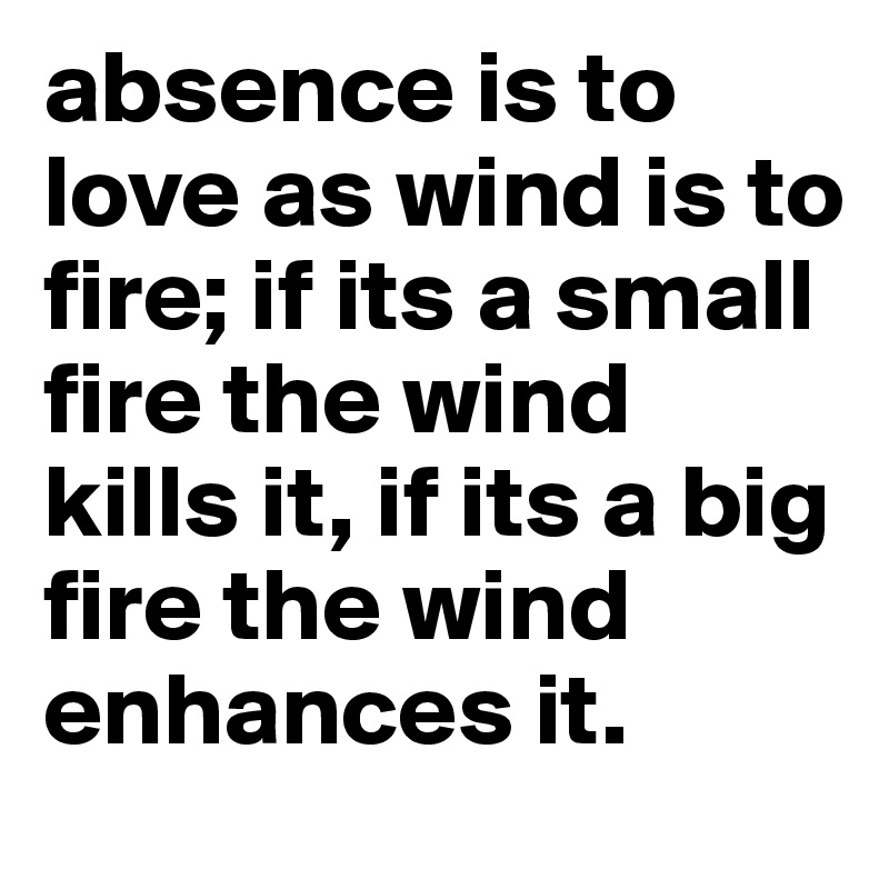 absence is to love as wind is to fire; if its a small fire the wind kills it, if its a big fire the wind enhances it. 