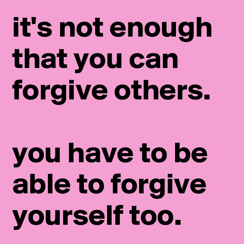 it's not enough that you can forgive others.

you have to be able to forgive yourself too.
