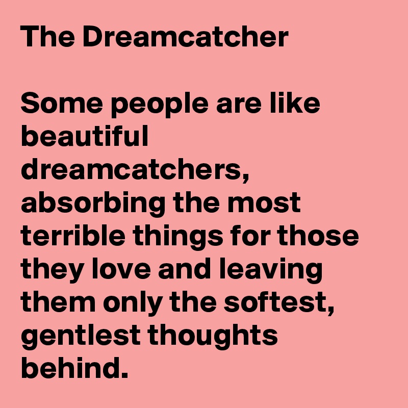 The Dreamcatcher

Some people are like beautiful dreamcatchers, absorbing the most terrible things for those they love and leaving them only the softest, gentlest thoughts behind. 