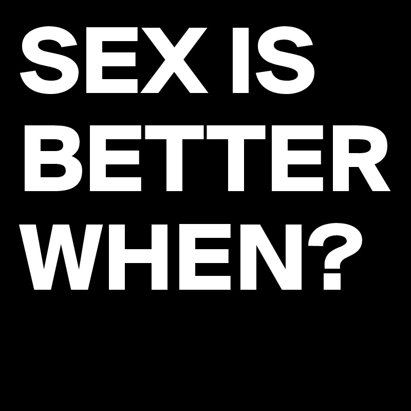 SEX IS BETTER
WHEN?
