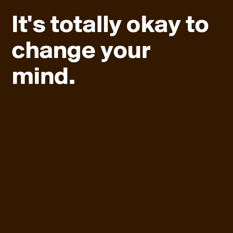 It's totally okay to change your mind.




