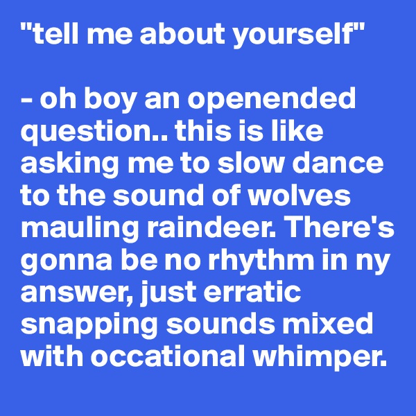 "tell me about yourself"

- oh boy an openended question.. this is like asking me to slow dance to the sound of wolves mauling raindeer. There's gonna be no rhythm in ny answer, just erratic snapping sounds mixed with occational whimper.
