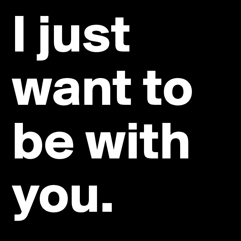 I just want to be with you.