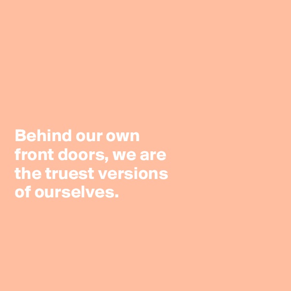 





Behind our own 
front doors, we are 
the truest versions 
of ourselves. 



