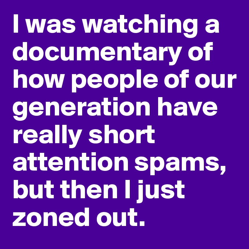 I was watching a documentary of how people of our generation have really short attention spams, but then I just zoned out.