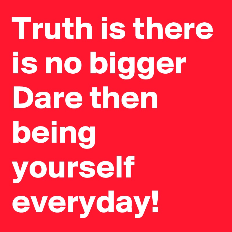 Truth is there is no bigger Dare then being yourself everyday!