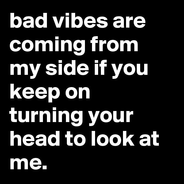 bad vibes are coming from my side if you keep on turning your head to look at me.