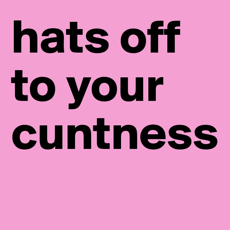 hats off to your cuntness
