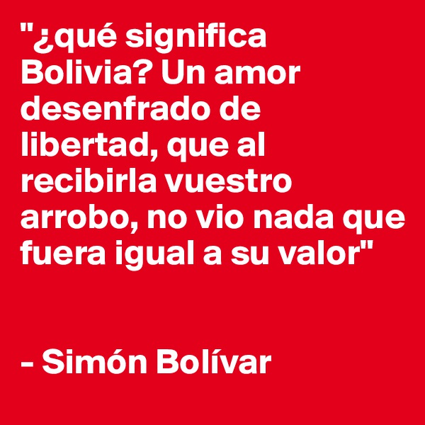 "¿qué significa Bolivia? Un amor desenfrado de libertad, que al recibirla vuestro arrobo, no vio nada que fuera igual a su valor"


- Simón Bolívar