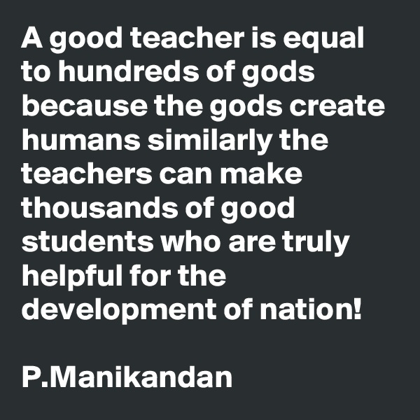 A good teacher is equal to hundreds of gods because the gods create humans similarly the teachers can make thousands of good students who are truly helpful for the development of nation!

P.Manikandan