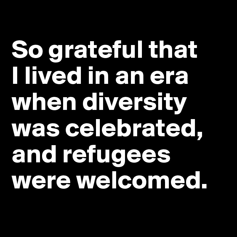 
So grateful that 
I lived in an era when diversity was celebrated, and refugees were welcomed.
