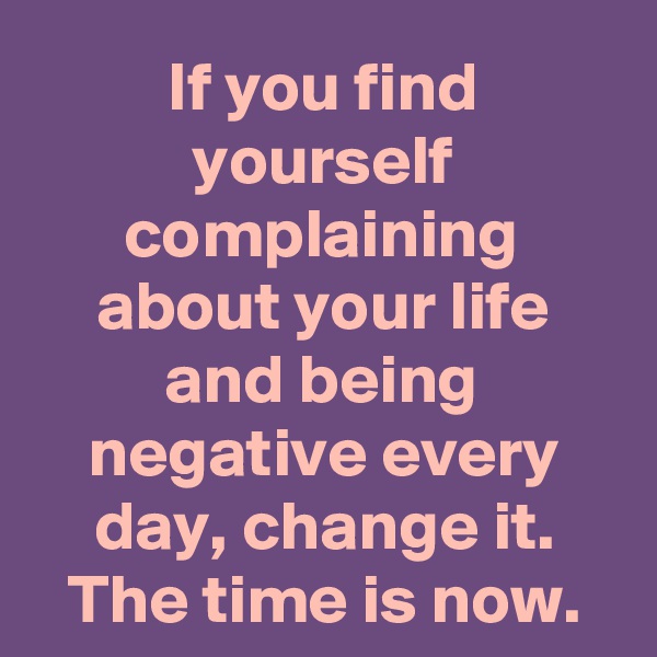 If you find yourself complaining about your life and being negative every day, change it. The time is now.