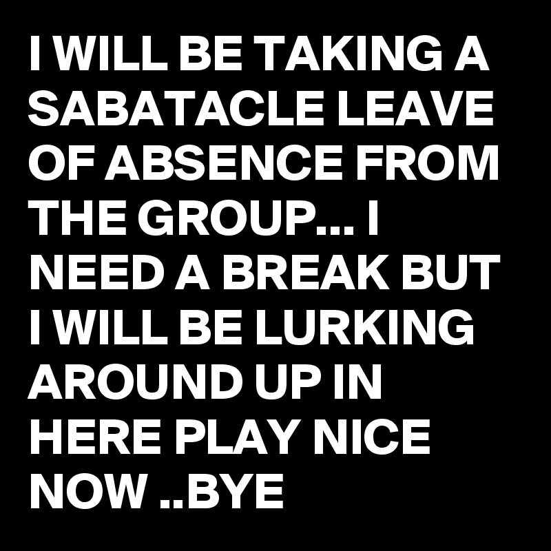 I WILL BE TAKING A SABATACLE LEAVE OF ABSENCE FROM THE GROUP... I NEED A BREAK BUT I WILL BE LURKING AROUND UP IN HERE PLAY NICE NOW ..BYE 