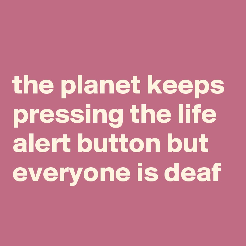 

the planet keeps pressing the life alert button but everyone is deaf
