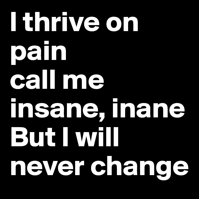 l thrive on pain
call me
insane, inane
But I will never change