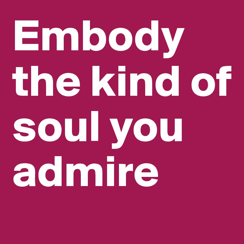 Embody the kind of soul you admire 