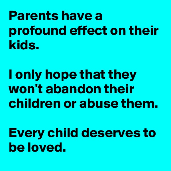 Parents have a profound effect on their kids.

I only hope that they won't abandon their children or abuse them.

Every child deserves to be loved.