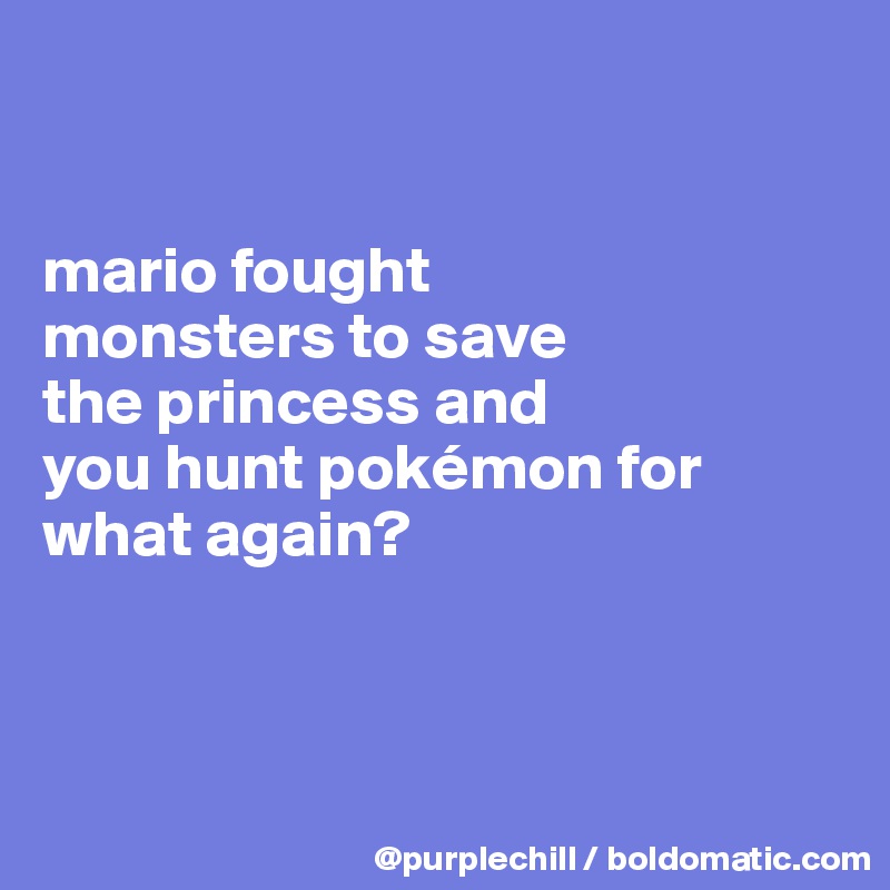 


mario fought 
monsters to save 
the princess and 
you hunt pokémon for what again?



