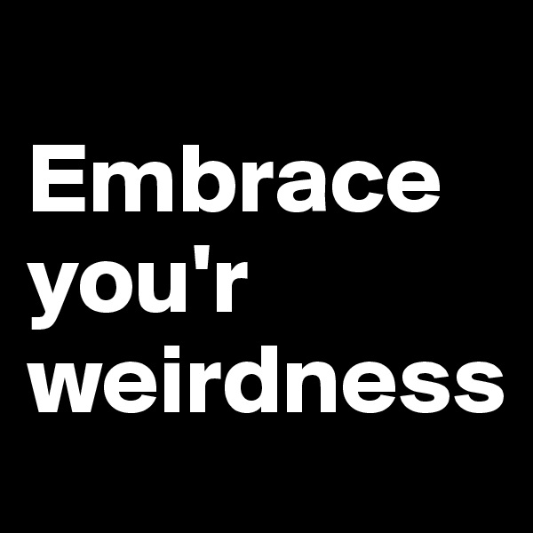 
Embrace 
you'r weirdness