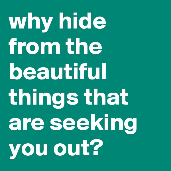 why hide from the beautiful things that are seeking you out?