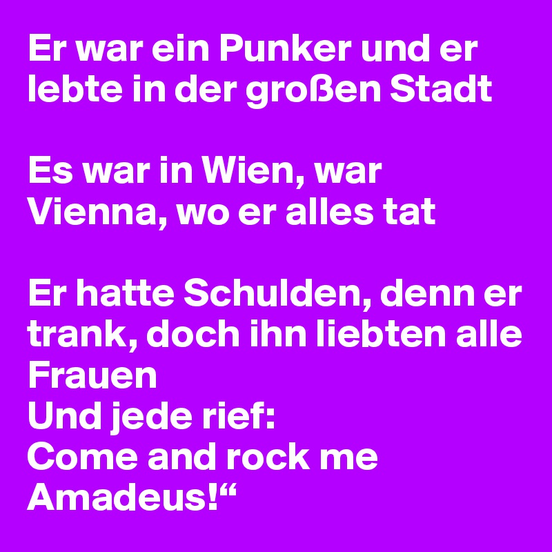 Er war ein Punker und er lebte in der großen Stadt

Es war in Wien, war Vienna, wo er alles tat

Er hatte Schulden, denn er trank, doch ihn liebten alle Frauen
Und jede rief: 
Come and rock me Amadeus!“