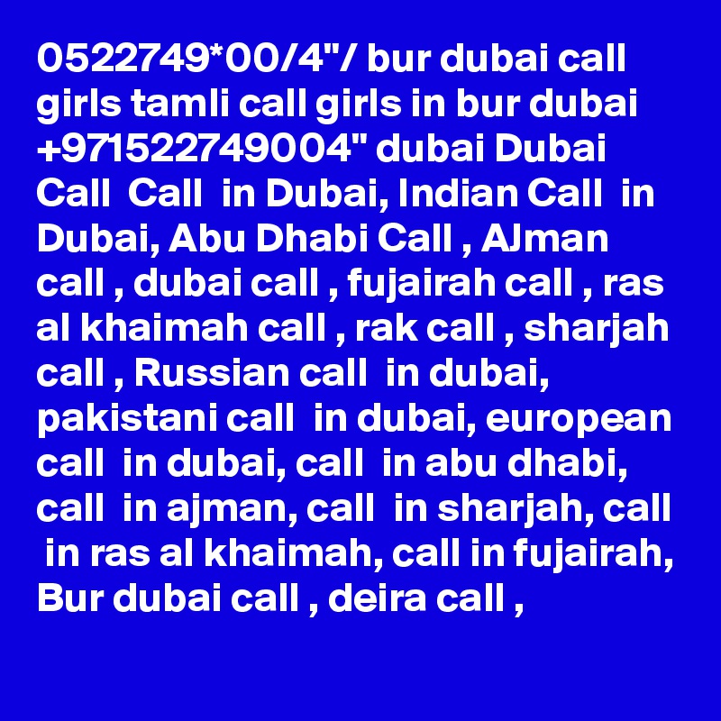 0522749*00/4"/ bur dubai call girls tamli call girls in bur dubai +971522749004" dubai Dubai Call  Call  in Dubai, Indian Call  in Dubai, Abu Dhabi Call , AJman call , dubai call , fujairah call , ras al khaimah call , rak call , sharjah call , Russian call  in dubai, pakistani call  in dubai, european call  in dubai, call  in abu dhabi, call  in ajman, call  in sharjah, call  in ras al khaimah, call in fujairah, Bur dubai call , deira call , 