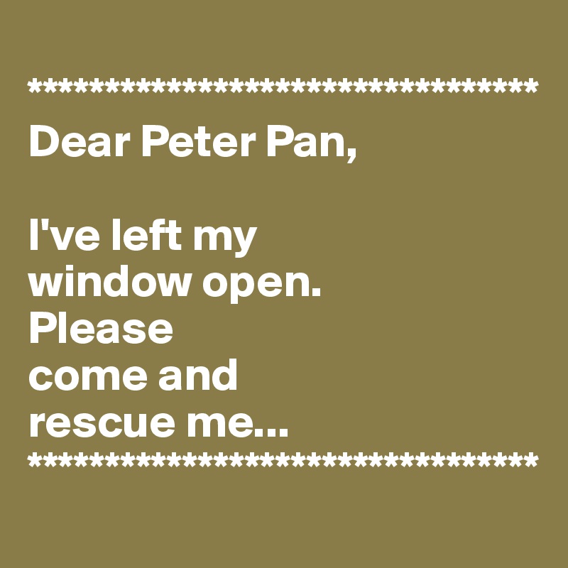 
*********************************
Dear Peter Pan,

I've left my 
window open. 
Please 
come and 
rescue me...
*********************************