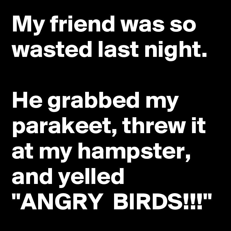 My friend was so wasted last night.  
He grabbed my parakeet, threw it at my hampster, and yelled "ANGRY  BIRDS!!!"