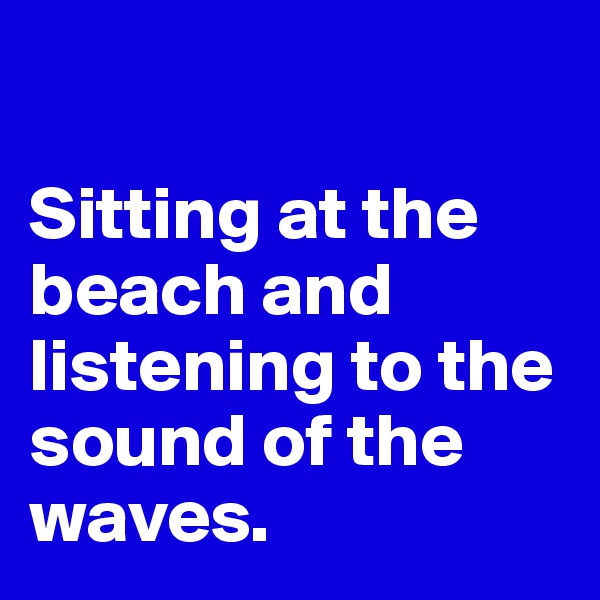 

Sitting at the beach and listening to the sound of the waves. 