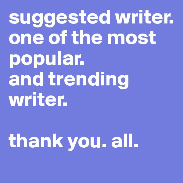 suggested writer.
one of the most popular.
and trending writer.

thank you. all.