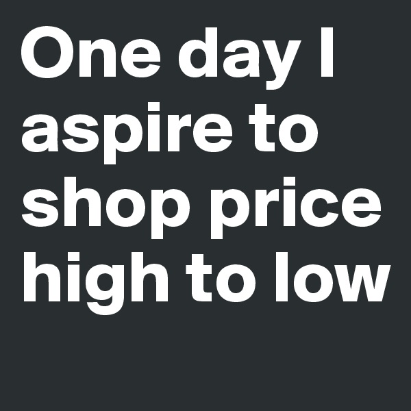 One day I aspire to shop price high to low