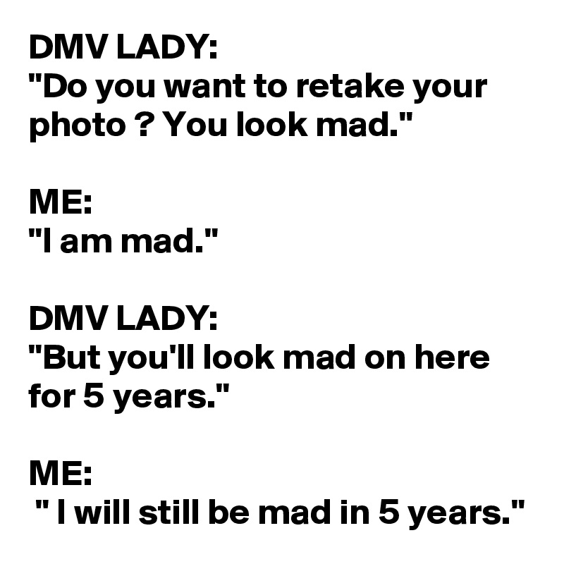 DMV LADY:
"Do you want to retake your photo ? You look mad."

ME: 
"I am mad."

DMV LADY: 
"But you'll look mad on here for 5 years."

ME:
 " I will still be mad in 5 years."