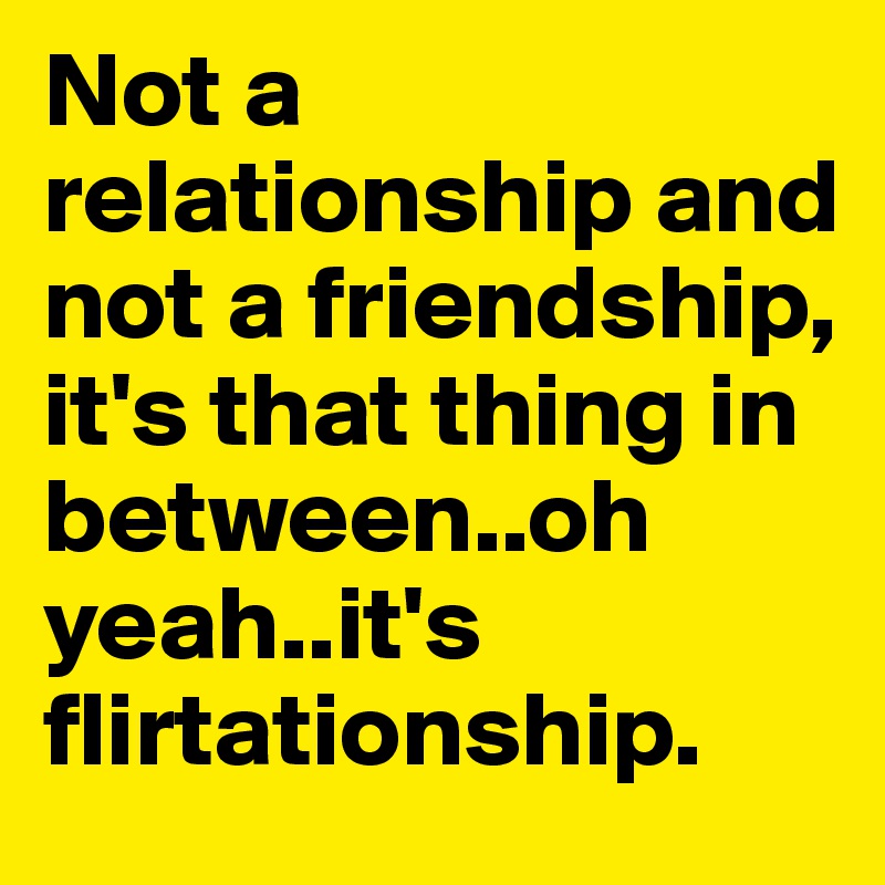 Not a relationship and not a friendship, it's that thing in between..oh yeah..it's flirtationship. 