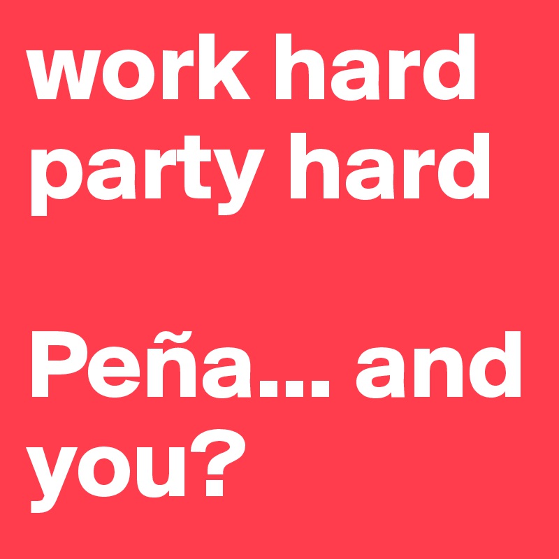 work hard 
party hard

Peña... and you?