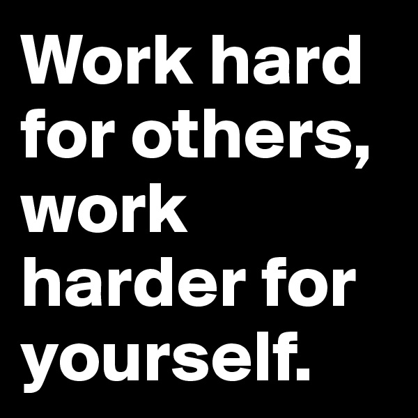 Work hard for others, work harder for yourself.