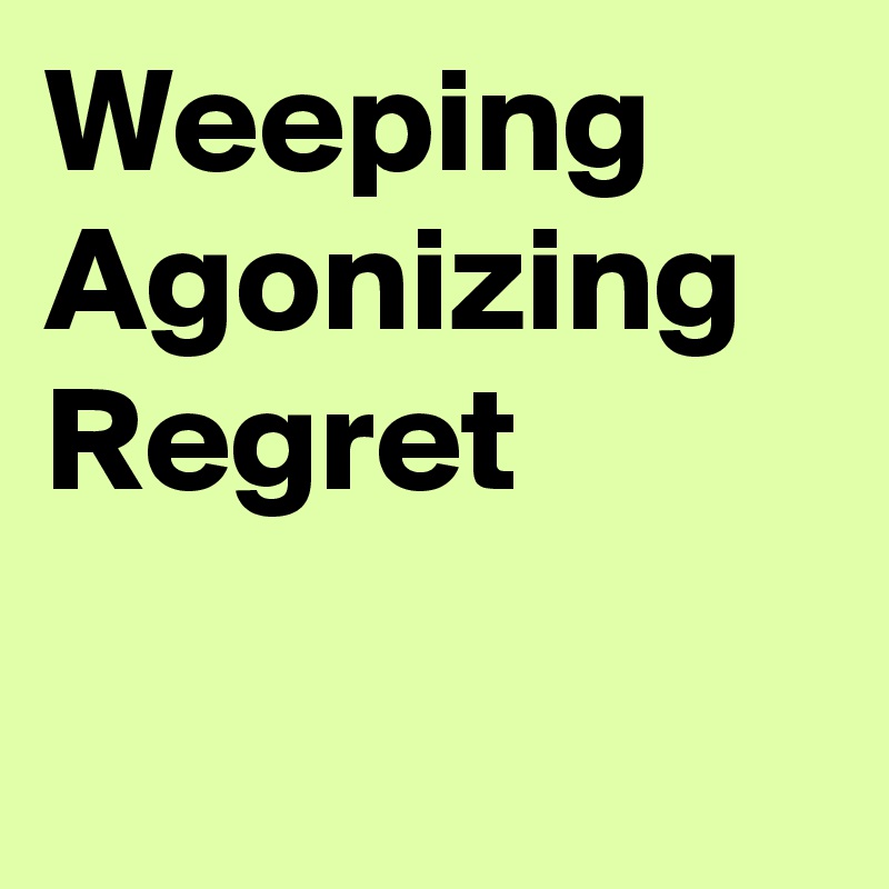 Weeping
Agonizing
Regret

