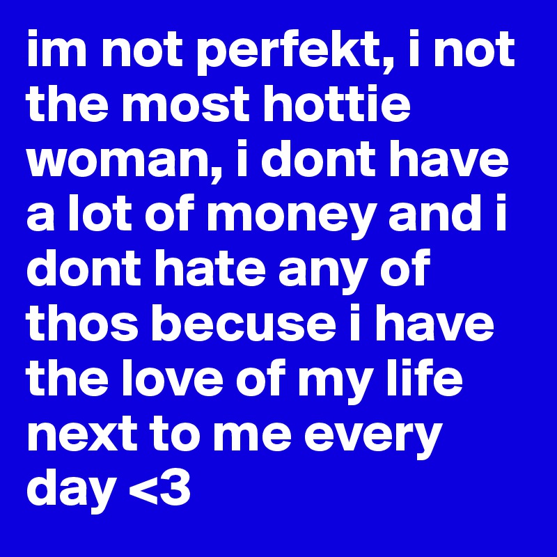 im not perfekt, i not the most hottie woman, i dont have a lot of money and i dont hate any of thos becuse i have the love of my life next to me every day <3