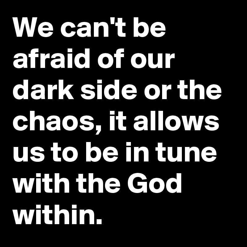 We can't be afraid of our dark side or the chaos, it allows us to be in tune with the God within.