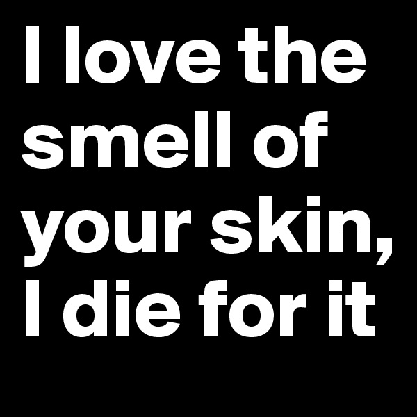 I love the smell of your skin, I die for it