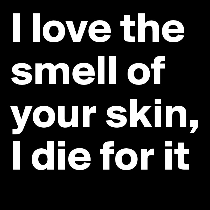I love the smell of your skin, I die for it