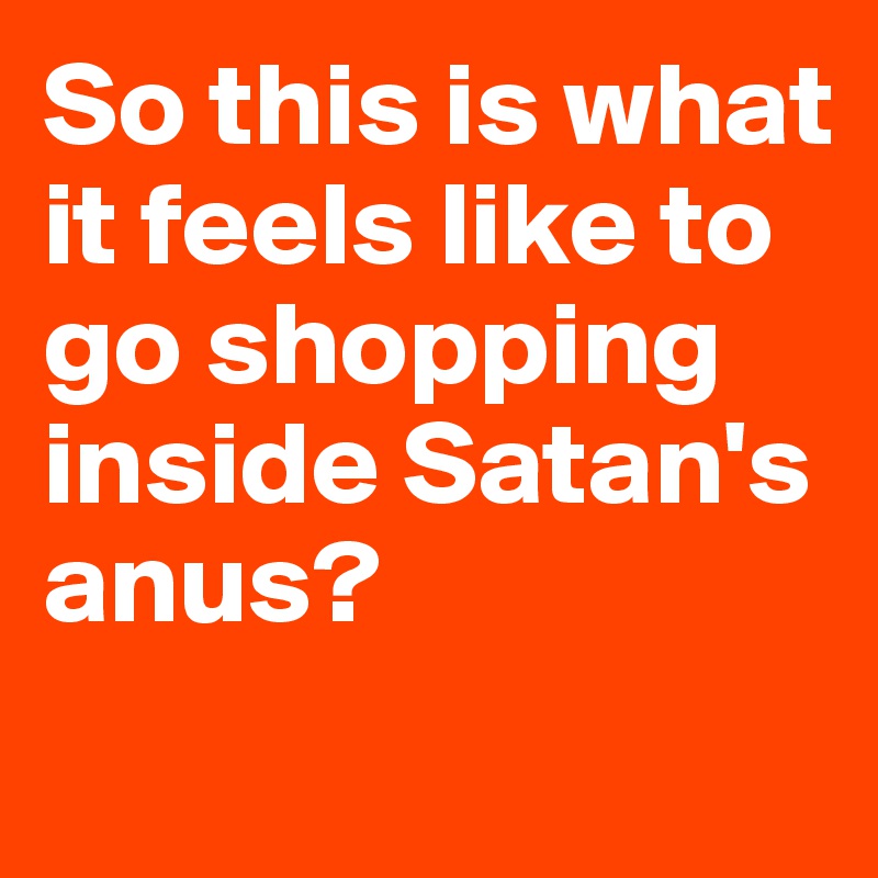 So this is what it feels like to go shopping inside Satan's anus?
 