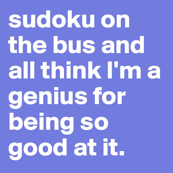 sudoku on the bus and all think I'm a genius for being so good at it.